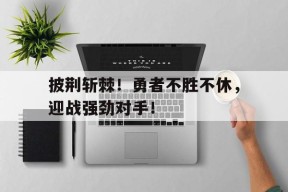 金年会官方网站-包含披荆斩棘！勇者不胜不休，迎战强劲对手！的词条