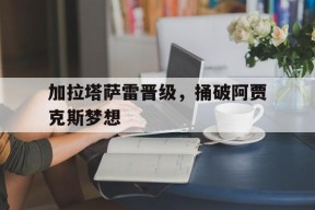 金年会官方网站-加拉塔萨雷晋级，捅破阿贾克斯梦想的简单介绍