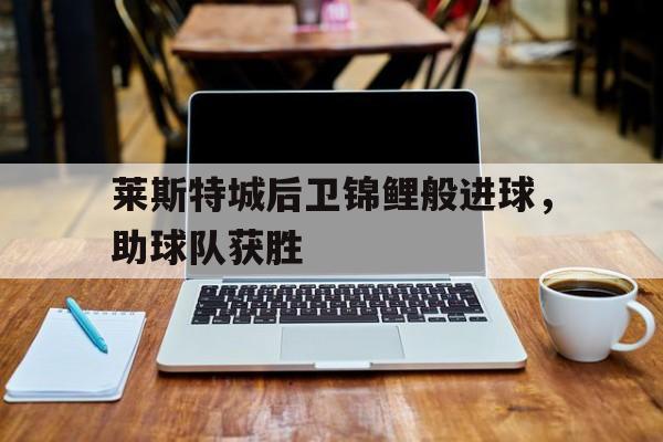 莱斯特城后卫锦鲤般进球，助球队获胜的简单介绍